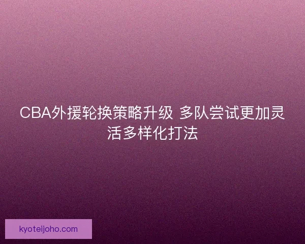 CBA外援轮换策略升级 多队尝试更加灵活多样化打法