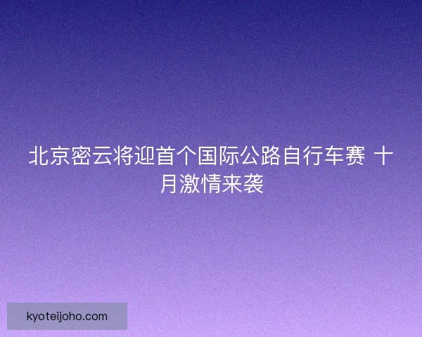 北京密云将迎首个国际公路自行车赛 十月激情来袭