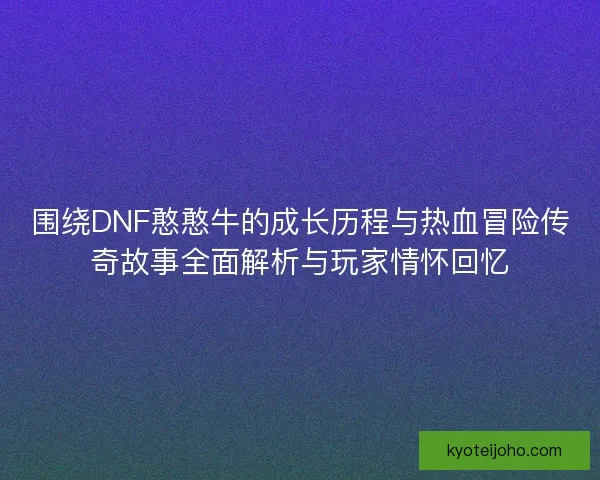 围绕DNF憨憨牛的成长历程与热血冒险传奇故事全面解析与玩家情怀回忆