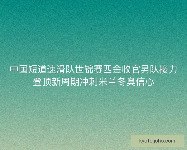 中国短道速滑队世锦赛四金收官男队接力登顶新周期冲刺米兰冬奥信心