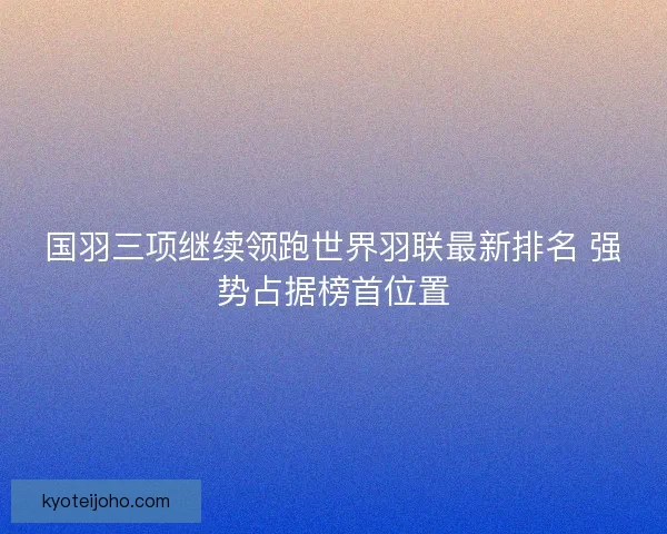 国羽三项继续领跑世界羽联最新排名 强势占据榜首位置
