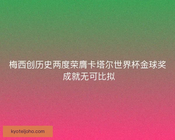 梅西创历史两度荣膺卡塔尔世界杯金球奖 成就无可比拟