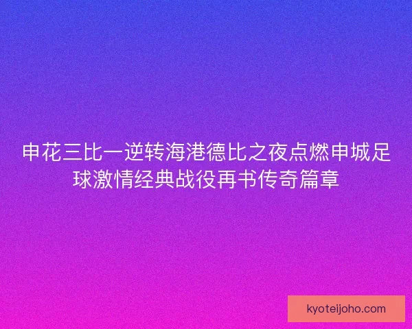 申花三比一逆转海港德比之夜点燃申城足球激情经典战役再书传奇篇章