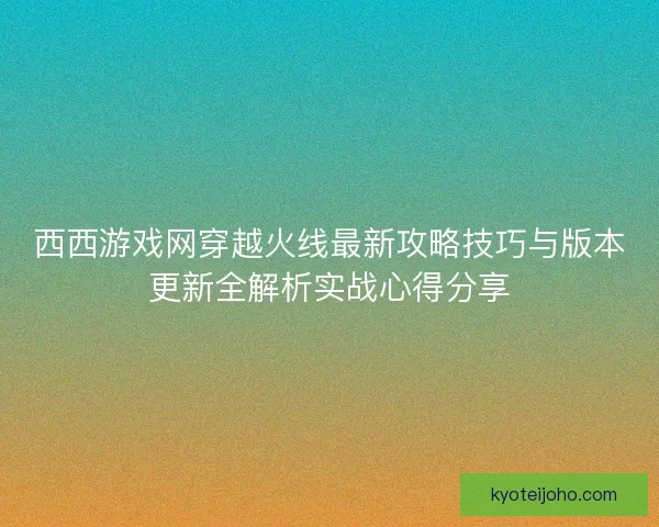 西西游戏网穿越火线最新攻略技巧与版本更新全解析实战心得分享